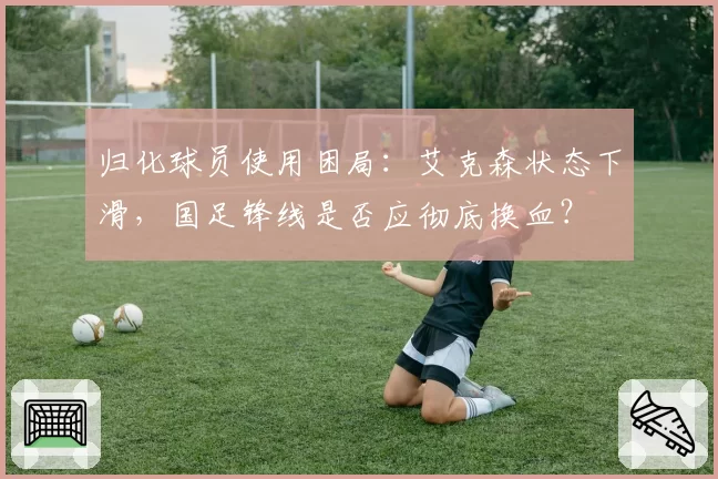 归化球员使用困局：艾克森状态下滑，国足锋线是否应彻底换血？