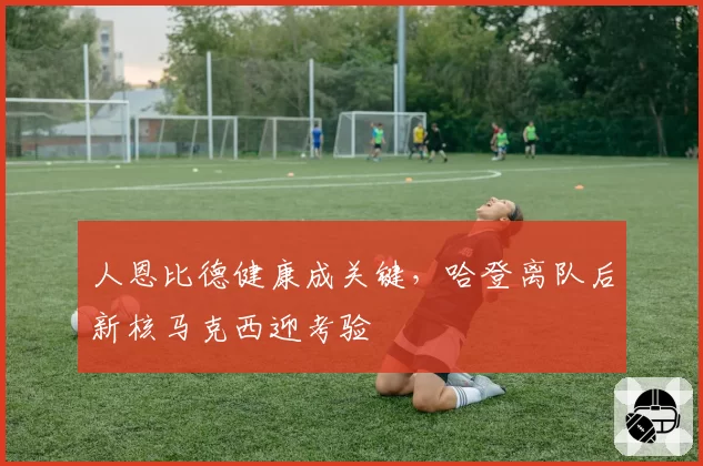 人恩比德健康成关键,哈登离队后新核马克西迎考验