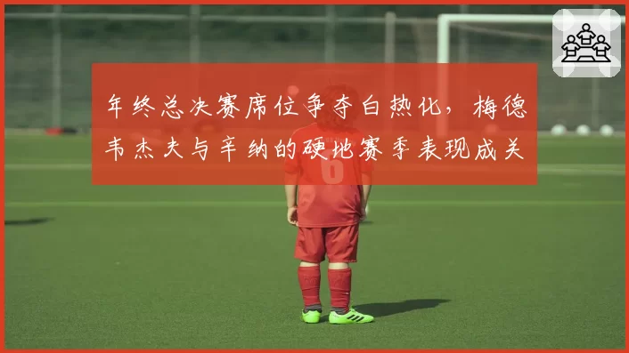 年终总决赛席位争夺白热化，梅德韦杰夫与辛纳的硬地赛季表现成关键。