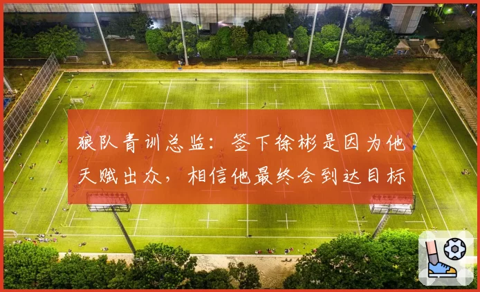 狼队青训总监：签下徐彬是因为他天赋出众，相信他最终会到达目标