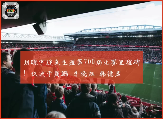 刘晓宇迎来生涯第700场比赛里程碑！仅次于周鹏_李晓旭_韩德君