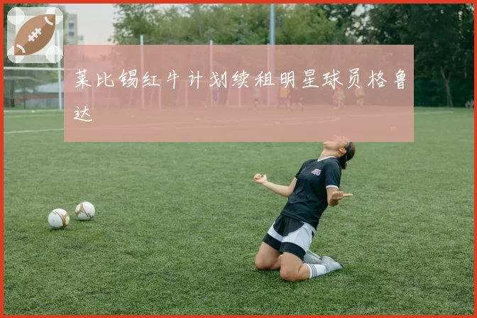 莱比锡红牛计划续租明星球员格鲁达