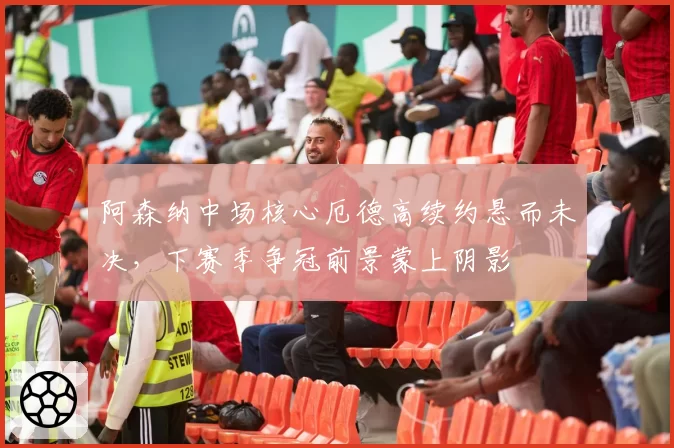阿森纳中场核心厄德高续约悬而未决，下赛季争冠前景蒙上阴影