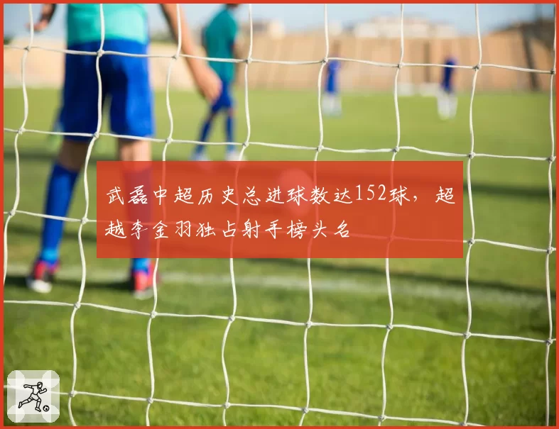 武磊中超历史总进球数达152球，超越李金羽独占射手榜头名