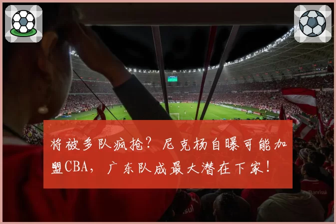将被多队疯抢？尼克杨自曝可能加盟CBA，广东队成最大潜在下家！