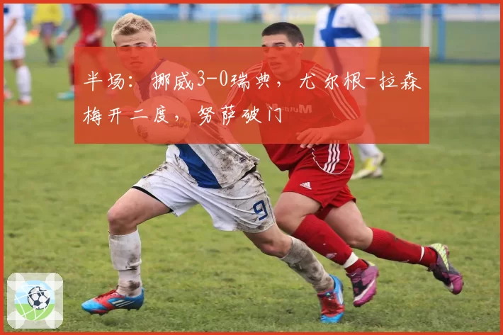 半场：挪威3-0瑞典，尤尔根-拉森梅开二度，努萨破门