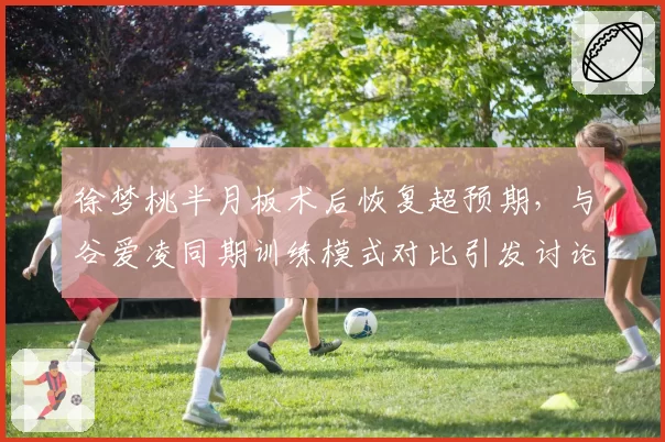 徐梦桃半月板术后恢复超预期，与谷爱凌同期训练模式对比引发讨论