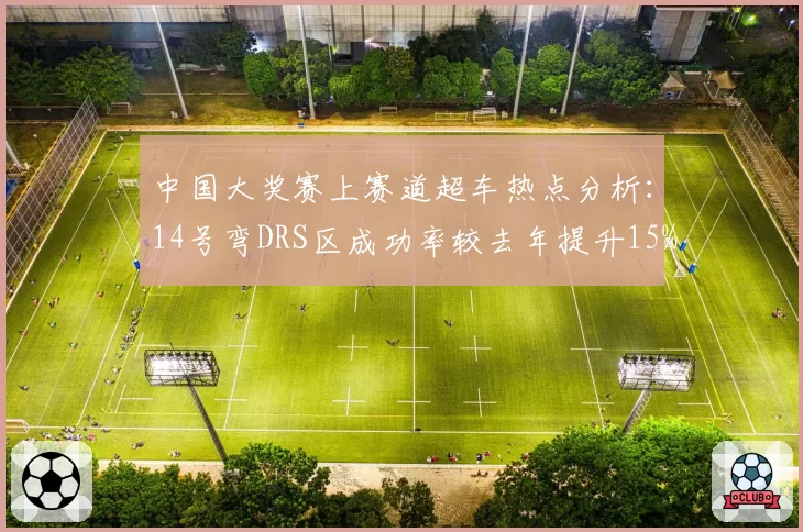 中国大奖赛上赛道超车热点分析:14号弯DRS区成功率较去年提升15%