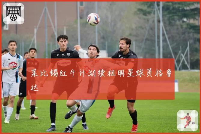 莱比锡红牛计划续租明星球员格鲁达