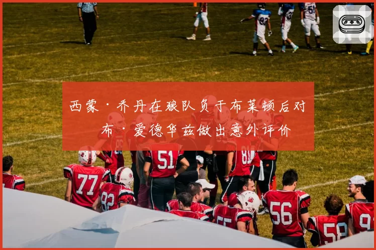 西蒙·乔丹在狼队负于布莱顿后对罗布·爱德华兹做出意外评价