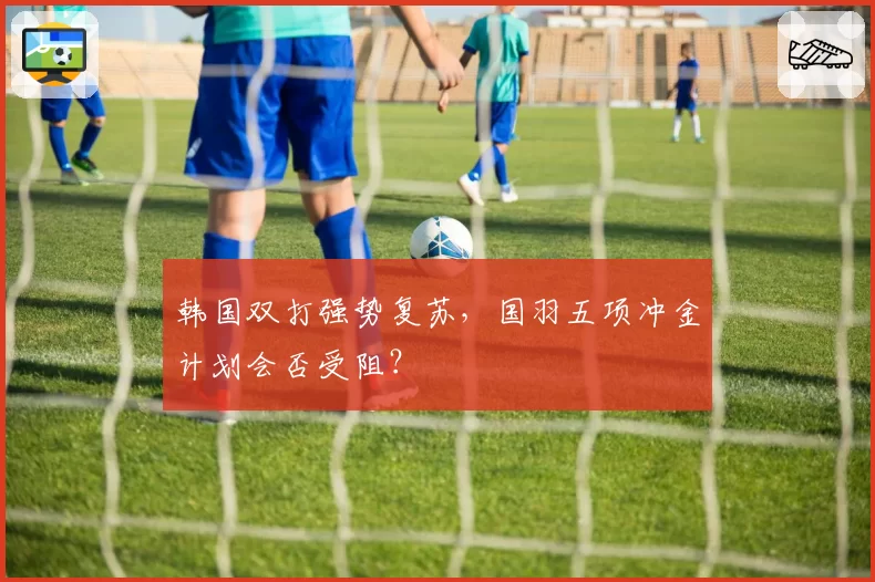 韩国双打强势复苏，国羽五项冲金计划会否受阻？