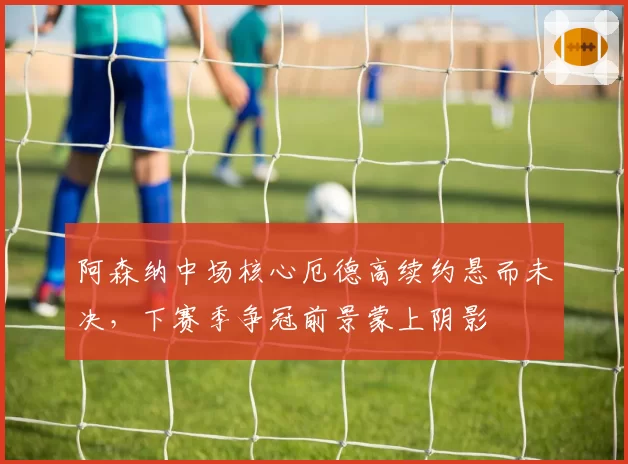 阿森纳中场核心厄德高续约悬而未决，下赛季争冠前景蒙上阴影
