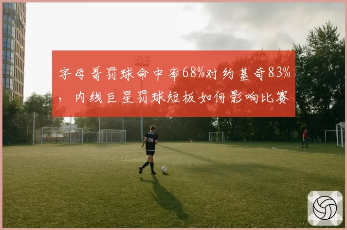 字母哥罚球命中率68%对约基奇83%，内线巨星罚球短板如何影响比赛走向？