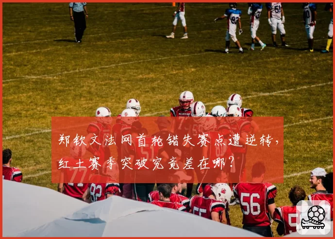 郑钦文法网首轮错失赛点遭逆转，红土赛季突破究竟差在哪？