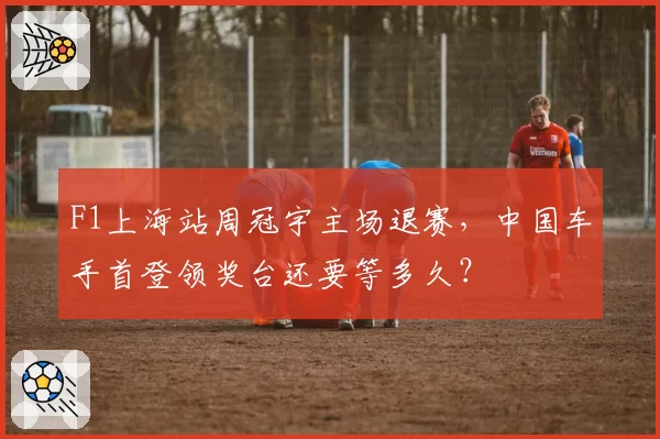F1上海站周冠宇主场退赛,中国车手首登领奖台还要等多久?