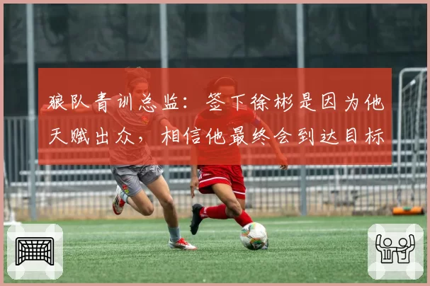 狼队青训总监：签下徐彬是因为他天赋出众，相信他最终会到达目标