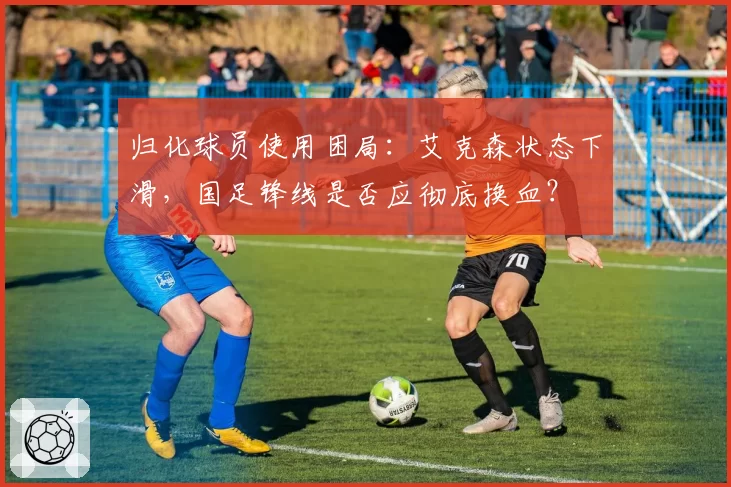 归化球员使用困局：艾克森状态下滑，国足锋线是否应彻底换血？