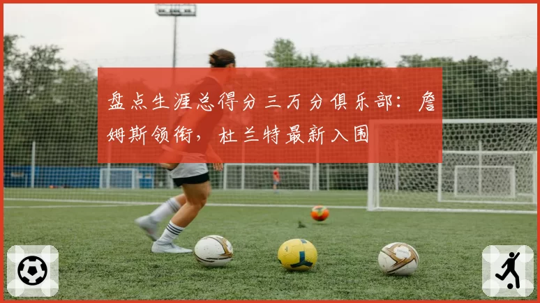 盘点生涯总得分三万分俱乐部:詹姆斯领衔,杜兰特最新入围