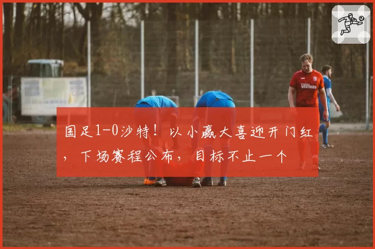 国足1-0沙特！以小赢大喜迎开门红，下场赛程公布，目标不止一个